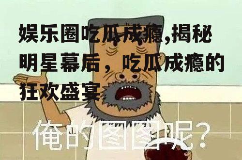 娱乐圈吃瓜成瘾,揭秘明星幕后，吃瓜成瘾的狂欢盛宴