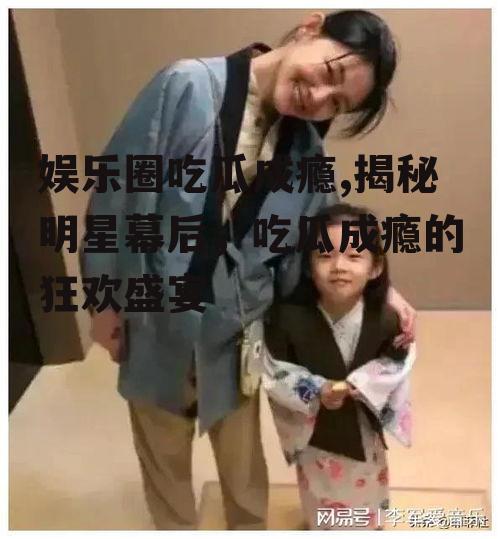 娱乐圈吃瓜成瘾,揭秘明星幕后，吃瓜成瘾的狂欢盛宴