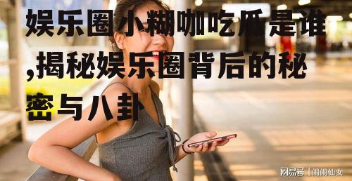 娱乐圈小糊咖吃瓜是谁,揭秘娱乐圈背后的秘密与八卦
