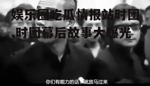 娱乐圈吃瓜情报站时团,时团幕后故事大曝光！