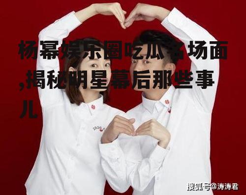 杨幂娱乐圈吃瓜名场面,揭秘明星幕后那些事儿