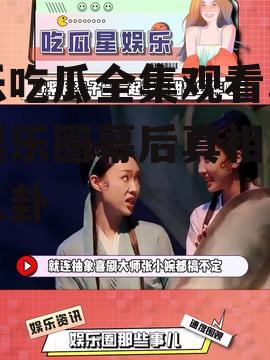 娱乐吃瓜全集观看,揭秘娱乐圈幕后真相与明星八卦