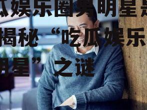 吃瓜娱乐圈男明星是谁啊,揭秘“吃瓜娱乐圈男明星”之谜