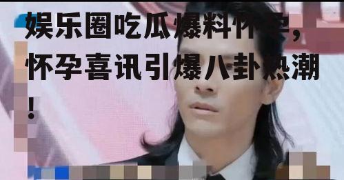 娱乐圈吃瓜爆料怀孕,怀孕喜讯引爆八卦热潮！