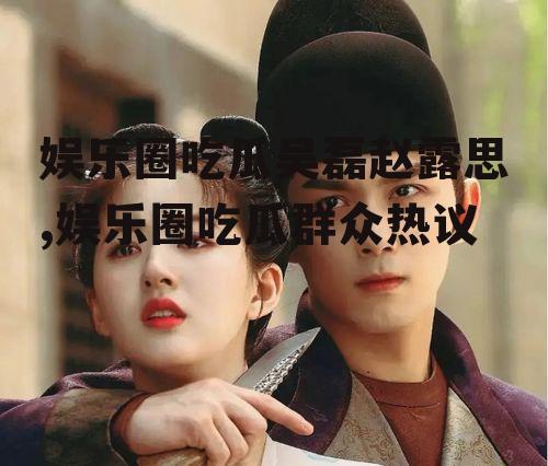 娱乐圈吃瓜吴磊赵露思,娱乐圈吃瓜群众热议