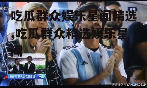 吃瓜群众娱乐星闻精选,吃瓜群众精选娱乐星闻
