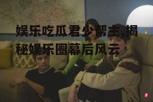 娱乐吃瓜君少帮主,揭秘娱乐圈幕后风云