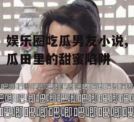 娱乐圈吃瓜男友小说,瓜田里的甜蜜陷阱