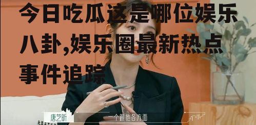 今日吃瓜这是哪位娱乐八卦,娱乐圈最新热点事件追踪