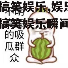 吃瓜搞笑娱乐,娱乐圈那些搞笑娱乐瞬间大盘点