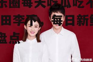 娱乐圈每天吃瓜吃不停,瓜田李下，每日新鲜事盘点