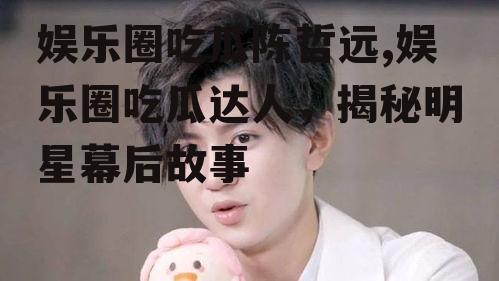 娱乐圈吃瓜陈哲远,娱乐圈吃瓜达人，揭秘明星幕后故事