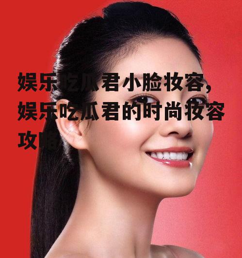 娱乐吃瓜君小脸妆容,娱乐吃瓜君的时尚妆容攻略