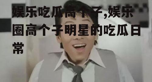 娱乐吃瓜高个子,娱乐圈高个子明星的吃瓜日常