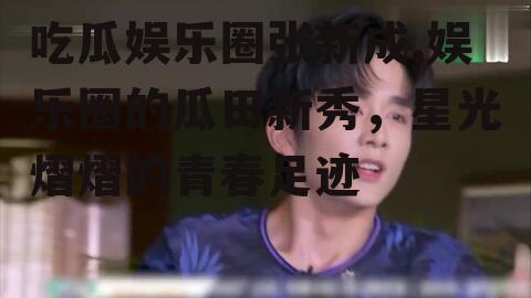 吃瓜娱乐圈张新成,娱乐圈的瓜田新秀，星光熠熠的青春足迹
