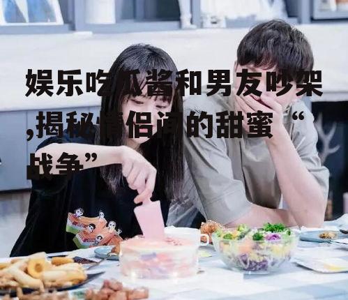 娱乐吃瓜酱和男友吵架,揭秘情侣间的甜蜜“战争”