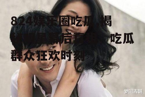 824娱乐圈吃瓜,揭秘明星幕后真相，吃瓜群众狂欢时刻