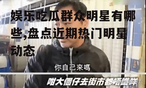 娱乐吃瓜群众明星有哪些,盘点近期热门明星动态