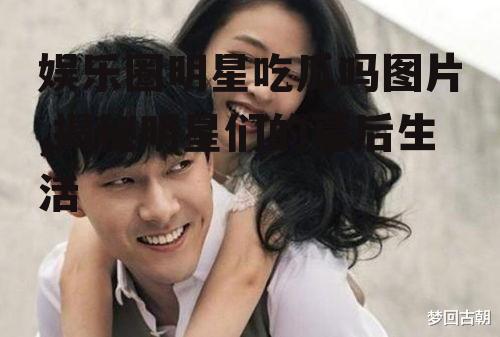 娱乐圈明星吃瓜吗图片,揭秘明星们的幕后生活