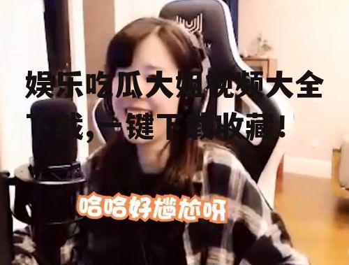 娱乐吃瓜大姐视频大全下载,一键下载收藏！