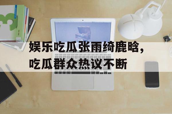 娱乐吃瓜张雨绮鹿晗,吃瓜群众热议不断