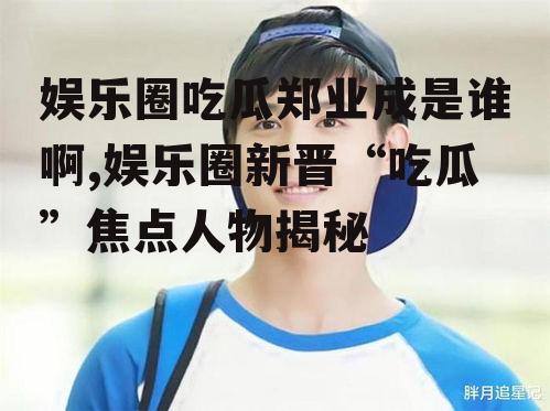 娱乐圈吃瓜郑业成是谁啊,娱乐圈新晋“吃瓜”焦点人物揭秘