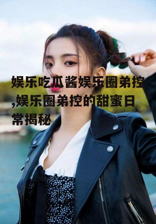 娱乐吃瓜酱娱乐圈弟控,娱乐圈弟控的甜蜜日常揭秘