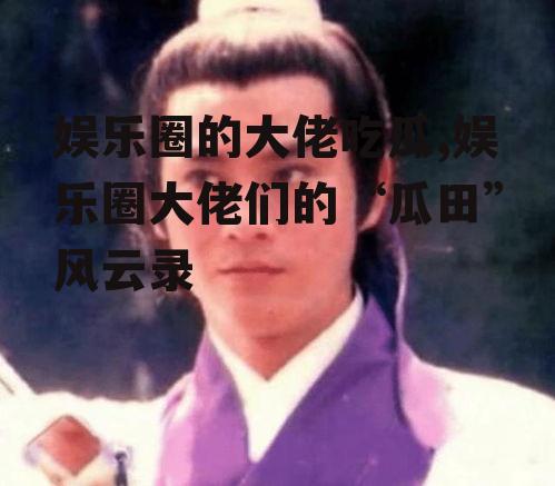 娱乐圈的大佬吃瓜,娱乐圈大佬们的“瓜田”风云录