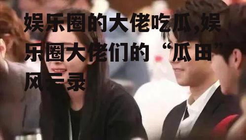 娱乐圈的大佬吃瓜,娱乐圈大佬们的“瓜田”风云录