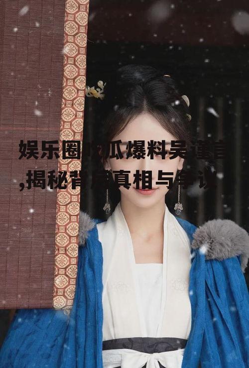 娱乐圈吃瓜爆料吴谨言,揭秘背后真相与争议