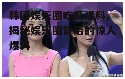 韩国娱乐圈吃瓜爆料,揭秘娱乐圈背后的惊人爆料