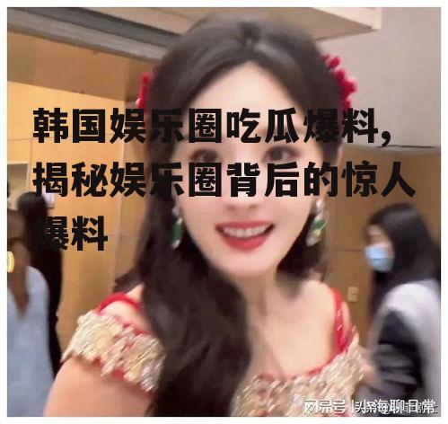 韩国娱乐圈吃瓜爆料,揭秘娱乐圈背后的惊人爆料