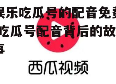 娱乐吃瓜号的配音免费,吃瓜号配音背后的故事