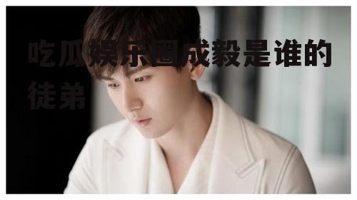 吃瓜娱乐圈成毅是谁的徒弟