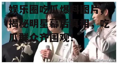 娱乐圈吃瓜爆料图片,揭秘明星幕后真相，吃瓜群众齐围观！