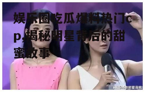娱乐圈吃瓜爆料热门cp,揭秘明星背后的甜蜜故事