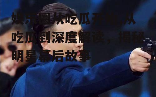 娱乐圈从吃瓜开始,从吃瓜到深度解读，揭秘明星幕后故事