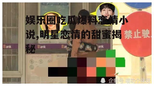 娱乐圈吃瓜爆料恋情小说,明星恋情的甜蜜揭秘