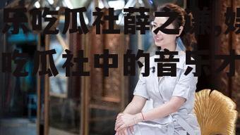 娱乐吃瓜社薛之谦,娱乐吃瓜社中的音乐才子