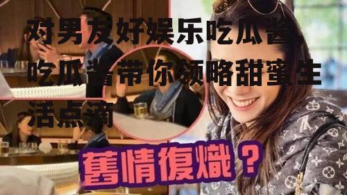 对男友好娱乐吃瓜酱,吃瓜酱带你领略甜蜜生活点滴