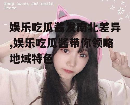 娱乐吃瓜酱发南北差异,娱乐吃瓜酱带你领略地域特色