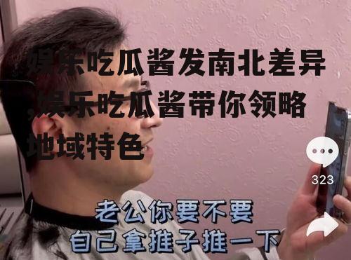 娱乐吃瓜酱发南北差异,娱乐吃瓜酱带你领略地域特色