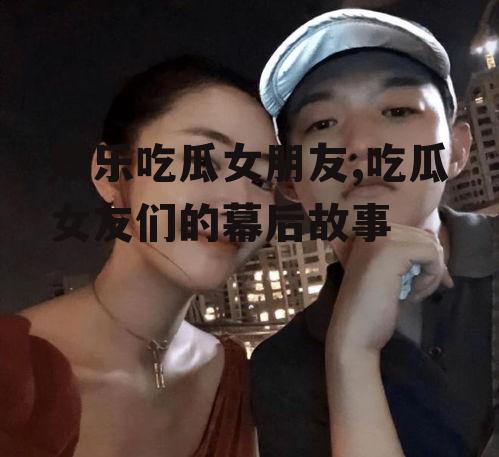 娱乐吃瓜女朋友,吃瓜女友们的幕后故事
