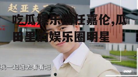 吃瓜娱乐圈任嘉伦,瓜田里的娱乐圈明星