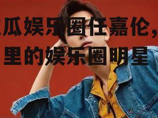 吃瓜娱乐圈任嘉伦,瓜田里的娱乐圈明星