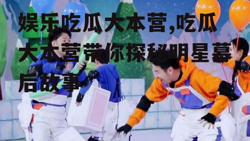 娱乐吃瓜大本营,吃瓜大本营带你探秘明星幕后故事