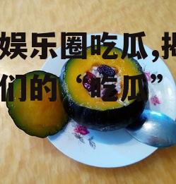 糯米娱乐圈吃瓜,揭秘明星们的“吃瓜”日常